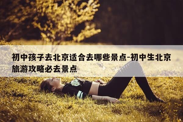 初中孩子去北京适合去哪些景点-初中生北京旅游攻略必去景点-第1张图片-优惠活动网 初中孩子去北京适合去哪些景点-初中生北京旅游攻略必去景点-第1张图片-优惠活动网