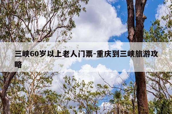 三峡60岁以上老人门票-重庆到三峡旅游攻略-第1张图片-优惠活动网