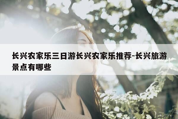 长兴农家乐三日游长兴农家乐推荐-长兴旅游景点有哪些-第1张图片-优惠活动网