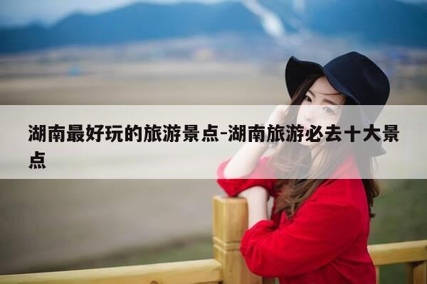 湖南最好玩的旅游景点-湖南旅游必去十大景点-第1张图片-优惠活动网 湖南最好玩的旅游景点-湖南旅游必去十大景点-第1张图片-优惠活动网
