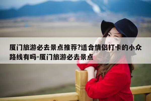 厦门旅游必去景点推荐?适合情侣打卡的小众路线有吗-厦门旅游必去景点-第1张图片-优惠活动网 厦门旅游必去景点推荐?适合情侣打卡的小众路线有吗-厦门旅游必去景点-第1张图片-优惠活动网
