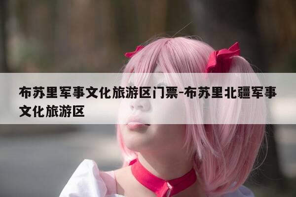 布苏里军事文化旅游区门票-布苏里北疆军事文化旅游区-第1张图片-优惠活动网 布苏里军事文化旅游区门票-布苏里北疆军事文化旅游区-第1张图片-优惠活动网
