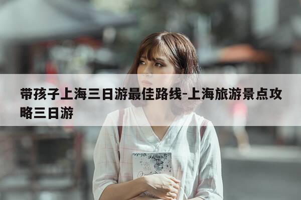 带孩子上海三日游最佳路线-上海旅游景点攻略三日游-第1张图片-优惠活动网 带孩子上海三日游最佳路线-上海旅游景点攻略三日游-第1张图片-优惠活动网