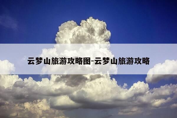 云梦山旅游攻略图-云梦山旅游攻略-第1张图片-优惠活动网 云梦山旅游攻略图-云梦山旅游攻略-第1张图片-优惠活动网