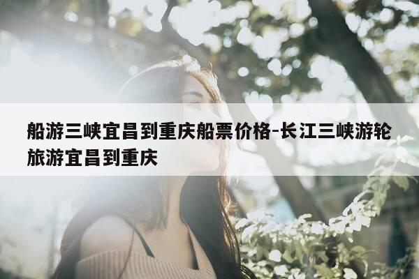船游三峡宜昌到重庆船票价格-长江三峡游轮旅游宜昌到重庆-第1张图片-优惠活动网 船游三峡宜昌到重庆船票价格-长江三峡游轮旅游宜昌到重庆-第1张图片-优惠活动网