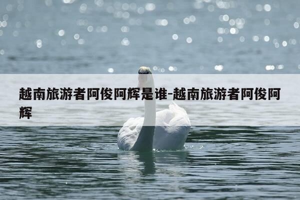 越南旅游者阿俊阿辉是谁-越南旅游者阿俊阿辉-第1张图片-优惠活动网 越南旅游者阿俊阿辉是谁-越南旅游者阿俊阿辉-第1张图片-优惠活动网