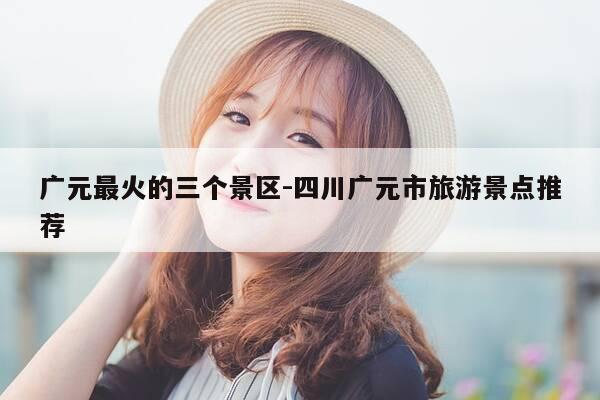 广元最火的三个景区-四川广元市旅游景点推荐-第1张图片-优惠活动网 广元最火的三个景区-四川广元市旅游景点推荐-第1张图片-优惠活动网