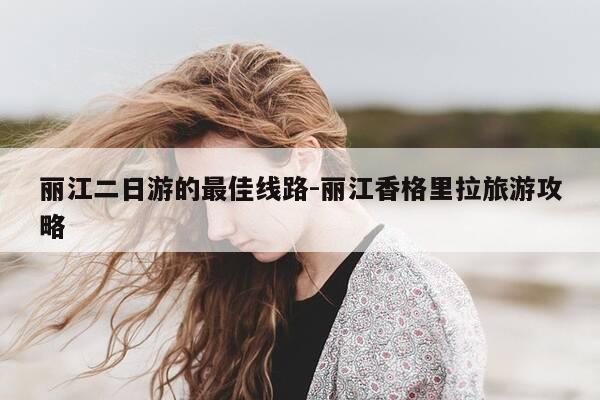 丽江二日游的最佳线路-丽江香格里拉旅游攻略-第1张图片-优惠活动网
