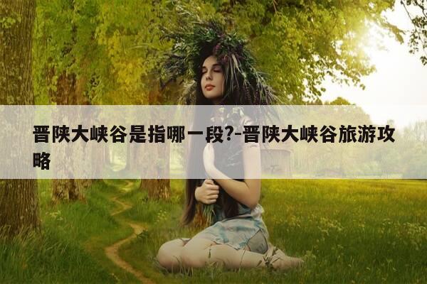 晋陕大峡谷是指哪一段?-晋陕大峡谷旅游攻略-第1张图片-优惠活动网
