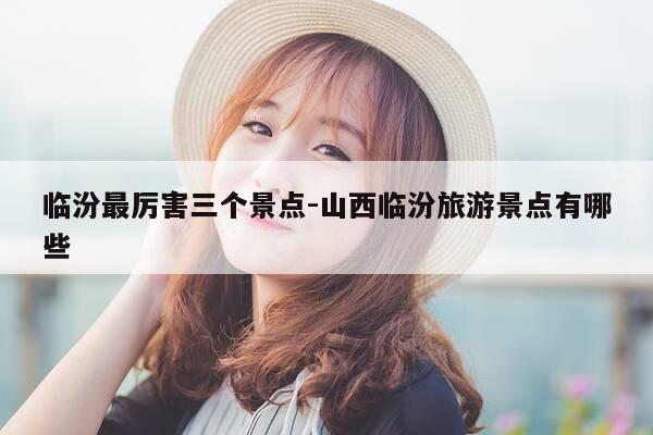 临汾最厉害三个景点-山西临汾旅游景点有哪些-第1张图片-优惠活动网
