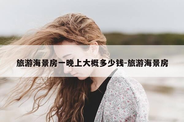 旅游海景房一晚上大概多少钱-旅游海景房-第1张图片-优惠活动网 旅游海景房一晚上大概多少钱-旅游海景房-第1张图片-优惠活动网
