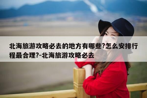 北海旅游攻略必去的地方有哪些?怎么安排行程最合理?-北海旅游攻略必去-第1张图片-优惠活动网 北海旅游攻略必去的地方有哪些?怎么安排行程最合理?-北海旅游攻略必去-第1张图片-优惠活动网