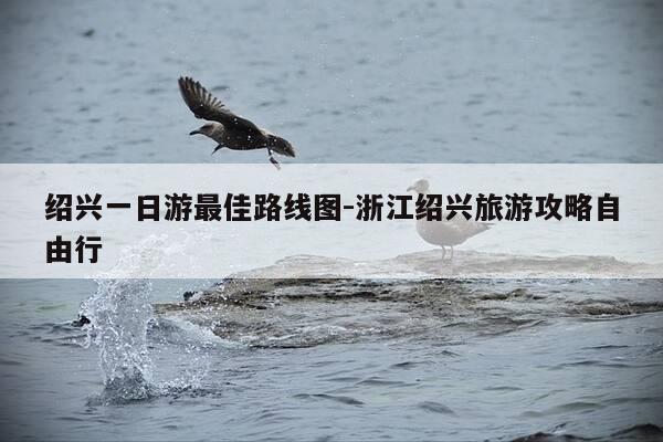 绍兴一日游最佳路线图-浙江绍兴旅游攻略自由行-第1张图片-优惠活动网 绍兴一日游最佳路线图-浙江绍兴旅游攻略自由行-第1张图片-优惠活动网