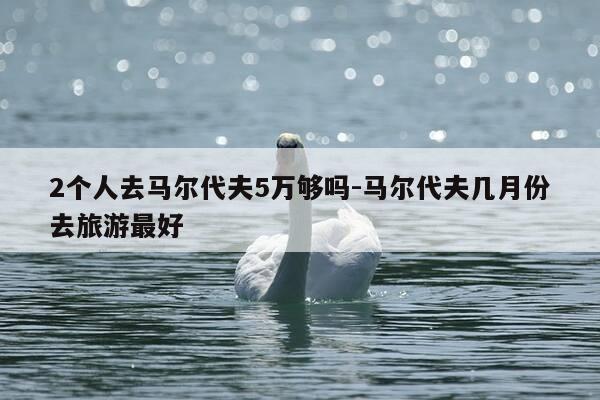 2个人去马尔代夫5万够吗-马尔代夫几月份去旅游最好-第1张图片-优惠活动网