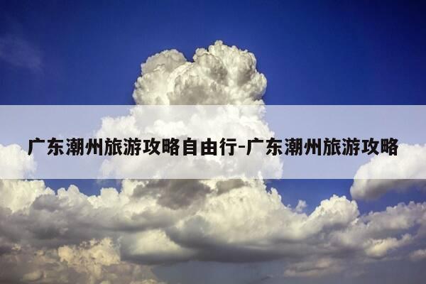 广东潮州旅游攻略自由行-广东潮州旅游攻略-第1张图片-优惠活动网 广东潮州旅游攻略自由行-广东潮州旅游攻略-第1张图片-优惠活动网