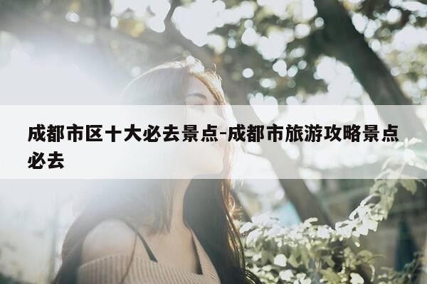 成都市区十大必去景点-成都市旅游攻略景点必去-第1张图片-优惠活动网 成都市区十大必去景点-成都市旅游攻略景点必去-第1张图片-优惠活动网