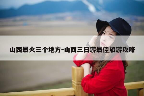 山西最火三个地方-山西三日游最佳旅游攻略-第1张图片-优惠活动网