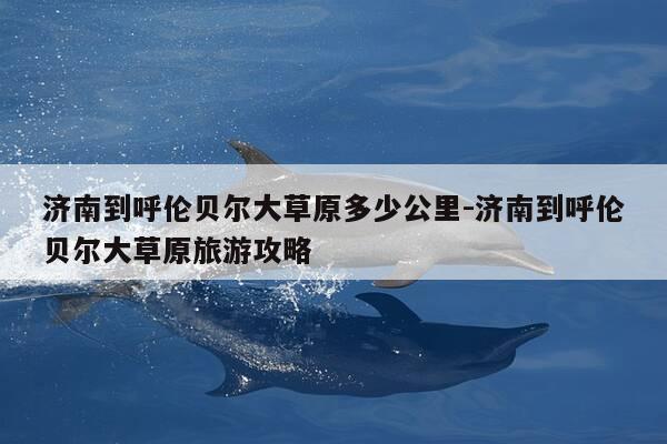 济南到呼伦贝尔大草原多少公里-济南到呼伦贝尔大草原旅游攻略-第1张图片-优惠活动网 济南到呼伦贝尔大草原多少公里-济南到呼伦贝尔大草原旅游攻略-第1张图片-优惠活动网