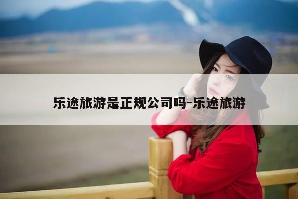 乐途旅游是正规公司吗-乐途旅游-第1张图片-优惠活动网 乐途旅游是正规公司吗-乐途旅游-第1张图片-优惠活动网