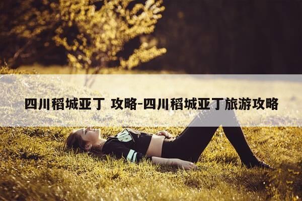 四川稻城亚丁 攻略-四川稻城亚丁旅游攻略-第1张图片-优惠活动网 四川稻城亚丁 攻略-四川稻城亚丁旅游攻略-第1张图片-优惠活动网