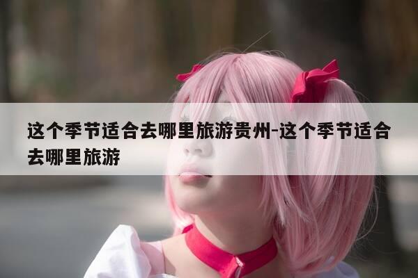 这个季节适合去哪里旅游贵州-这个季节适合去哪里旅游-第1张图片-优惠活动网 这个季节适合去哪里旅游贵州-这个季节适合去哪里旅游-第1张图片-优惠活动网