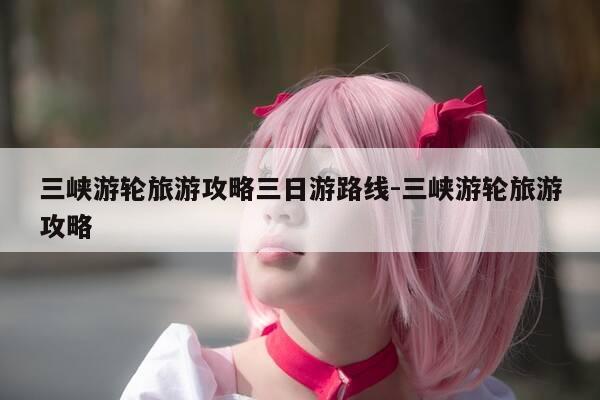 三峡游轮旅游攻略三日游路线-三峡游轮旅游攻略-第1张图片-优惠活动网 三峡游轮旅游攻略三日游路线-三峡游轮旅游攻略-第1张图片-优惠活动网