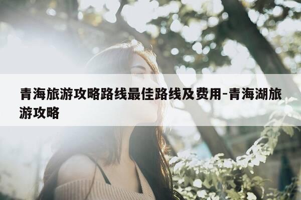 青海旅游攻略路线最佳路线及费用-青海湖旅游攻略-第1张图片-优惠活动网 青海旅游攻略路线最佳路线及费用-青海湖旅游攻略-第1张图片-优惠活动网
