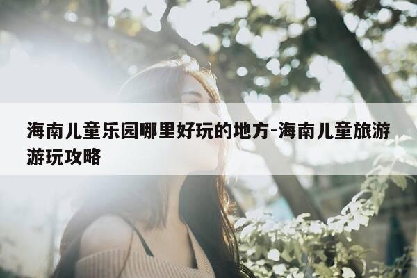 海南儿童乐园哪里好玩的地方-海南儿童旅游游玩攻略-第1张图片-优惠活动网 海南儿童乐园哪里好玩的地方-海南儿童旅游游玩攻略-第1张图片-优惠活动网