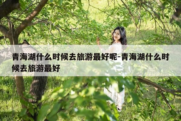 青海湖什么时候去旅游最好呢-青海湖什么时候去旅游最好-第1张图片-优惠活动网 青海湖什么时候去旅游最好呢-青海湖什么时候去旅游最好-第1张图片-优惠活动网