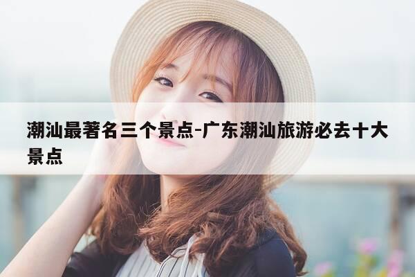 潮汕最著名三个景点-广东潮汕旅游必去十大景点-第1张图片-优惠活动网 潮汕最著名三个景点-广东潮汕旅游必去十大景点-第1张图片-优惠活动网