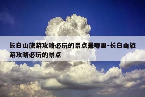 长白山旅游攻略必玩的景点是哪里-长白山旅游攻略必玩的景点-第1张图片-优惠活动网 长白山旅游攻略必玩的景点是哪里-长白山旅游攻略必玩的景点-第1张图片-优惠活动网