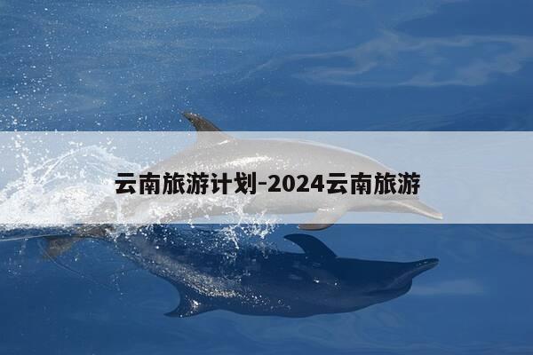 云南旅游计划-2024云南旅游-第1张图片-优惠活动网 云南旅游计划-2024云南旅游-第1张图片-优惠活动网