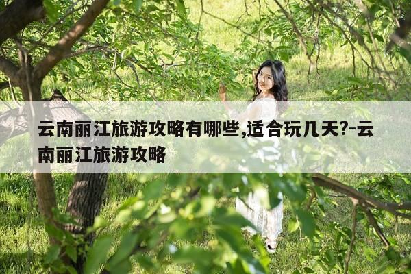 云南丽江旅游攻略有哪些,适合玩几天?-云南丽江旅游攻略-第1张图片-优惠活动网 云南丽江旅游攻略有哪些,适合玩几天?-云南丽江旅游攻略-第1张图片-优惠活动网