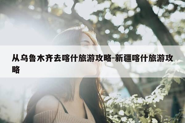 从乌鲁木齐去喀什旅游攻略-新疆喀什旅游攻略-第1张图片-优惠活动网