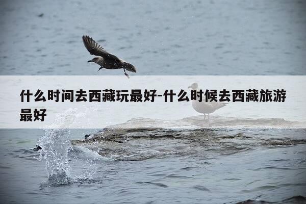 什么时间去西藏玩最好-什么时候去西藏旅游最好-第1张图片-优惠活动网 什么时间去西藏玩最好-什么时候去西藏旅游最好-第1张图片-优惠活动网
