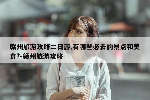 赣州旅游攻略二日游,有哪些必去的景点和美食?-赣州旅游攻略-第1张图片-优惠活动网 赣州旅游攻略二日游,有哪些必去的景点和美食?-赣州旅游攻略-第1张图片-优惠活动网