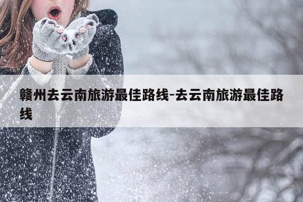 赣州去云南旅游最佳路线-去云南旅游最佳路线-第1张图片-优惠活动网 赣州去云南旅游最佳路线-去云南旅游最佳路线-第1张图片-优惠活动网