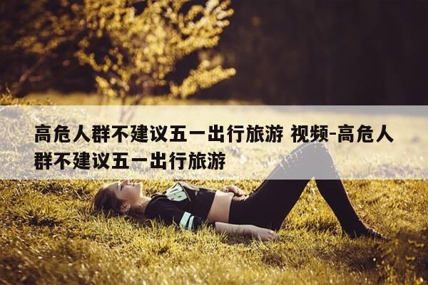 高危人群不建议五一出行旅游 视频-高危人群不建议五一出行旅游-第1张图片-优惠活动网 高危人群不建议五一出行旅游 视频-高危人群不建议五一出行旅游-第1张图片-优惠活动网