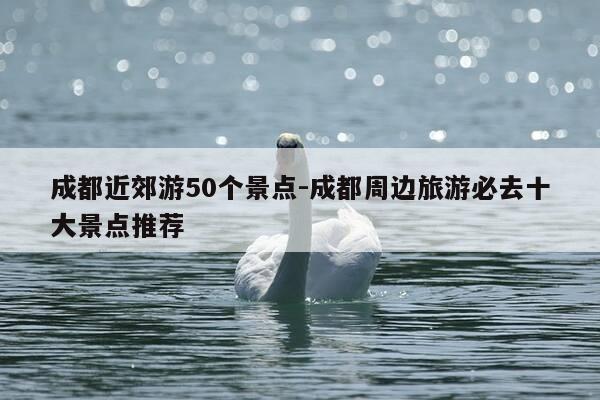 成都近郊游50个景点-成都周边旅游必去十大景点推荐-第1张图片-优惠活动网 成都近郊游50个景点-成都周边旅游必去十大景点推荐-第1张图片-优惠活动网