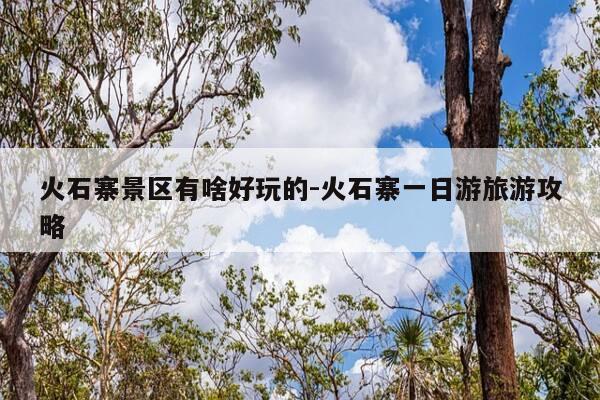 火石寨景区有啥好玩的-火石寨一日游旅游攻略-第1张图片-优惠活动网 火石寨景区有啥好玩的-火石寨一日游旅游攻略-第1张图片-优惠活动网