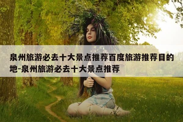 泉州旅游必去十大景点推荐百度旅游推荐目的地-泉州旅游必去十大景点推荐-第1张图片-优惠活动网 泉州旅游必去十大景点推荐百度旅游推荐目的地-泉州旅游必去十大景点推荐-第1张图片-优惠活动网
