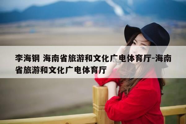 李海钢 海南省旅游和文化广电体育厅-海南省旅游和文化广电体育厅-第1张图片-优惠活动网 李海钢 海南省旅游和文化广电体育厅-海南省旅游和文化广电体育厅-第1张图片-优惠活动网