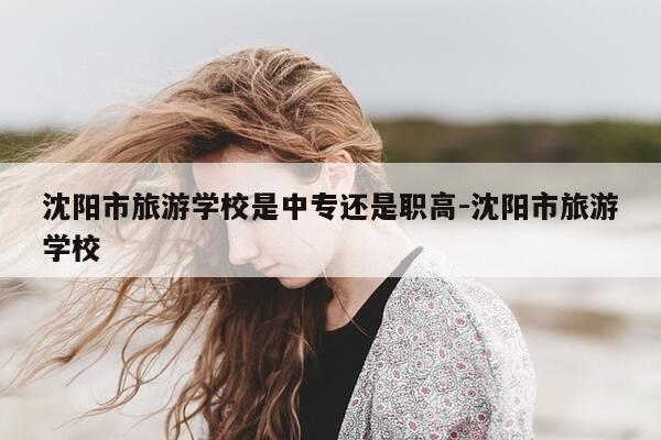 沈阳市旅游学校是中专还是职高-沈阳市旅游学校-第1张图片-优惠活动网 沈阳市旅游学校是中专还是职高-沈阳市旅游学校-第1张图片-优惠活动网