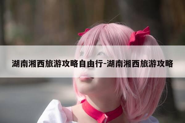 湖南湘西旅游攻略自由行-湖南湘西旅游攻略-第1张图片-优惠活动网 湖南湘西旅游攻略自由行-湖南湘西旅游攻略-第1张图片-优惠活动网