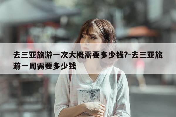 去三亚旅游一次大概需要多少钱?-去三亚旅游一周需要多少钱-第1张图片-优惠活动网 去三亚旅游一次大概需要多少钱?-去三亚旅游一周需要多少钱-第1张图片-优惠活动网