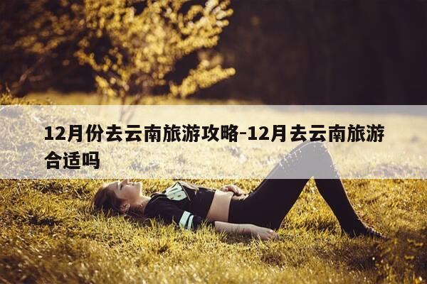 12月份去云南旅游攻略-12月去云南旅游合适吗-第1张图片-优惠活动网 12月份去云南旅游攻略-12月去云南旅游合适吗-第1张图片-优惠活动网