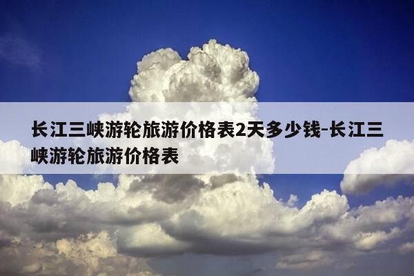 长江三峡游轮旅游价格表2天多少钱-长江三峡游轮旅游价格表-第1张图片-优惠活动网