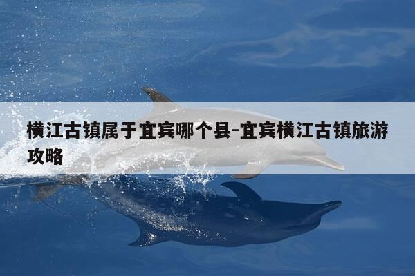 横江古镇属于宜宾哪个县-宜宾横江古镇旅游攻略-第1张图片-优惠活动网