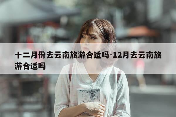 十二月份去云南旅游合适吗-12月去云南旅游合适吗-第1张图片-优惠活动网 十二月份去云南旅游合适吗-12月去云南旅游合适吗-第1张图片-优惠活动网