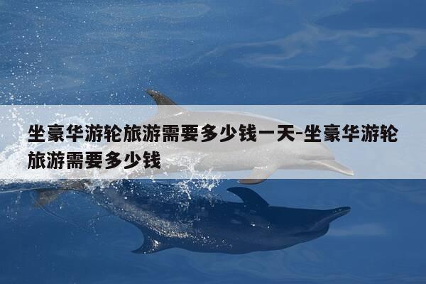 坐豪华游轮旅游需要多少钱一天-坐豪华游轮旅游需要多少钱-第1张图片-优惠活动网 坐豪华游轮旅游需要多少钱一天-坐豪华游轮旅游需要多少钱-第1张图片-优惠活动网